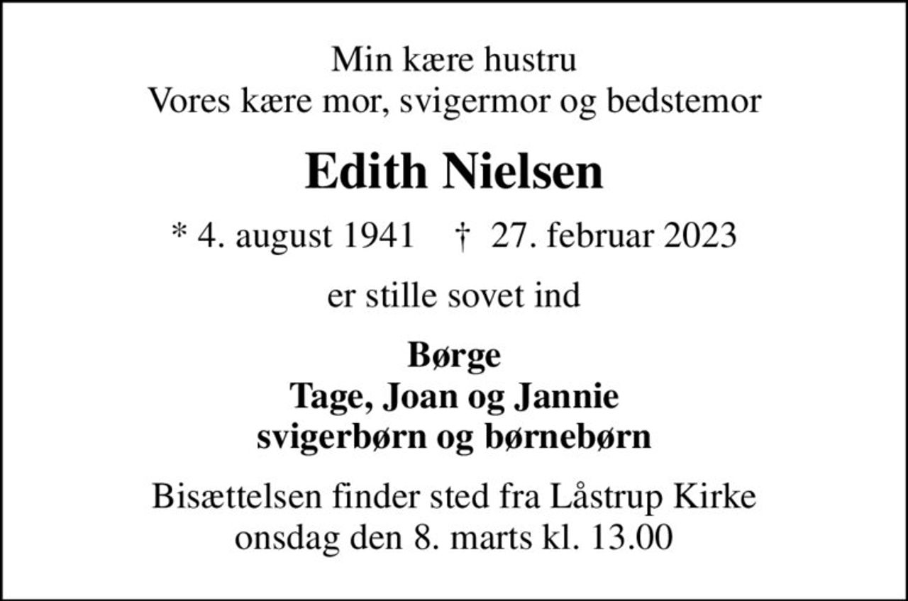 Min kære hustru Vores kære mor, svigermor og bedstemor
Edith Nielsen
* 4. august 1941    ✝ 27. februar 2023
er stille sovet ind
Børge Tage, Joan og Jannie svigerbørn og børnebørn
Bisættelsen finder sted fra Låstrup Kirke  onsdag den 8. marts kl. 13.00