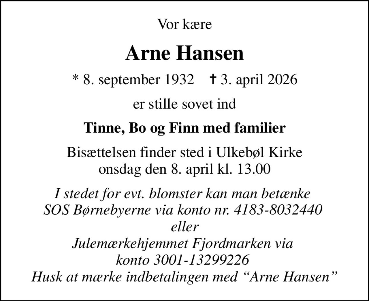 Vor kære
Arne Hansen
* 8. september 1932    ✝ 3. april 2026
er stille sovet ind
Tinne, Bo og Finn med familier
Bisættelsen finder sted i Ulkebøl Kirke  onsdag den 8. april kl. 13.00 
I stedet for evt. blomster kan man betænke  SOS Børnebyerne via konto nr. 4183-8032440  eller Julemærkehjemmet Fjordmarken via  konto 3001-13299226  Husk at mærke indbetalingen med Arne Hansen