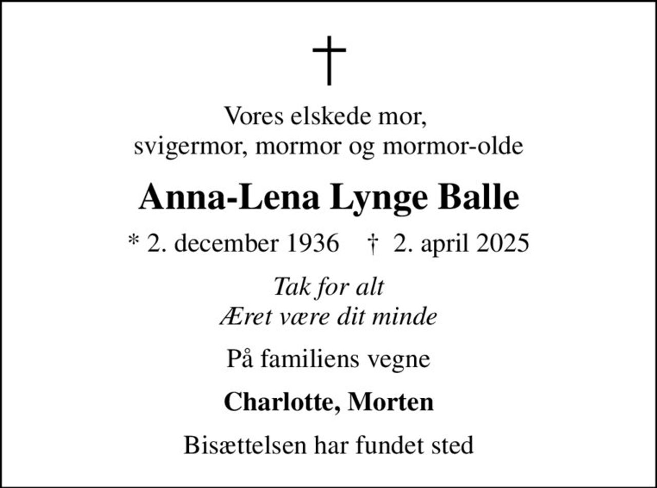 Vores elskede mor,  svigermor, mormor og mormor-olde
Anna-Lena Lynge Balle
* 2. december 1936    ✝ 2. april 2025
Tak for alt Æret være dit minde
På familiens vegne
Charlotte, Morten
Bisættelsen har fundet sted