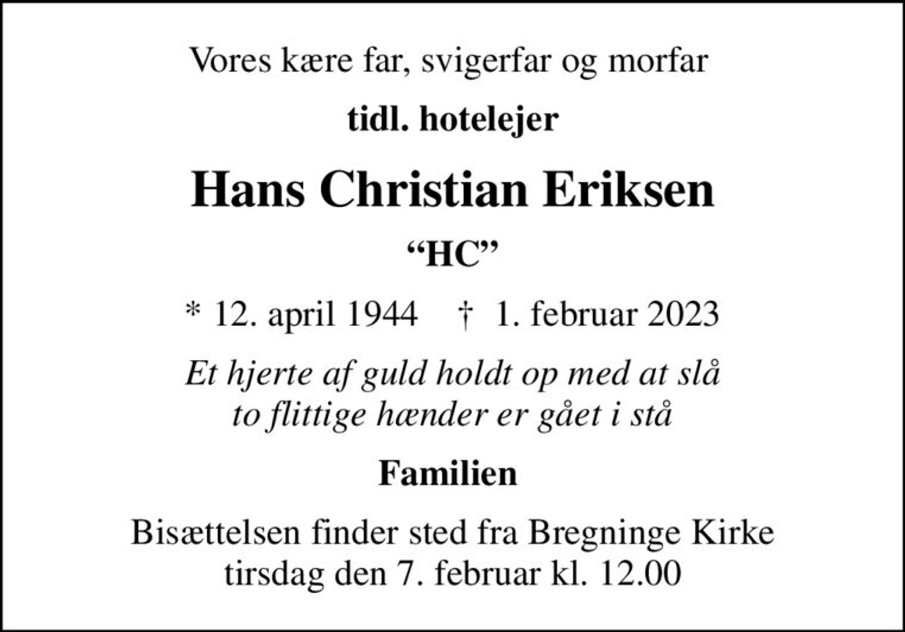 Vores kære far, svigerfar og morfar 
tidl. hotelejer
Hans Christian Eriksen
HC
* 12. april 1944    ✝ 1. februar 2023
Et hjerte af guld holdt op med at slå to flittige hænder er gået i stå
Familien 
Bisættelsen finder sted fra Bregninge Kirke  tirsdag den 7. februar kl. 12.00