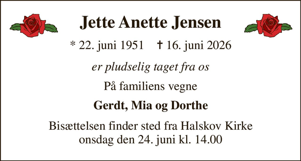 Jette Anette Jensen 
*​ 22. juni 1951​    ✝​ 16. juni 2026 
er pludselig taget fra os 
På familiens vegne 
Gerdt, Mia og Dorthe 
Bisættelsen finder sted fra Halskov Kirke onsdag den 24. juni kl. 14.00