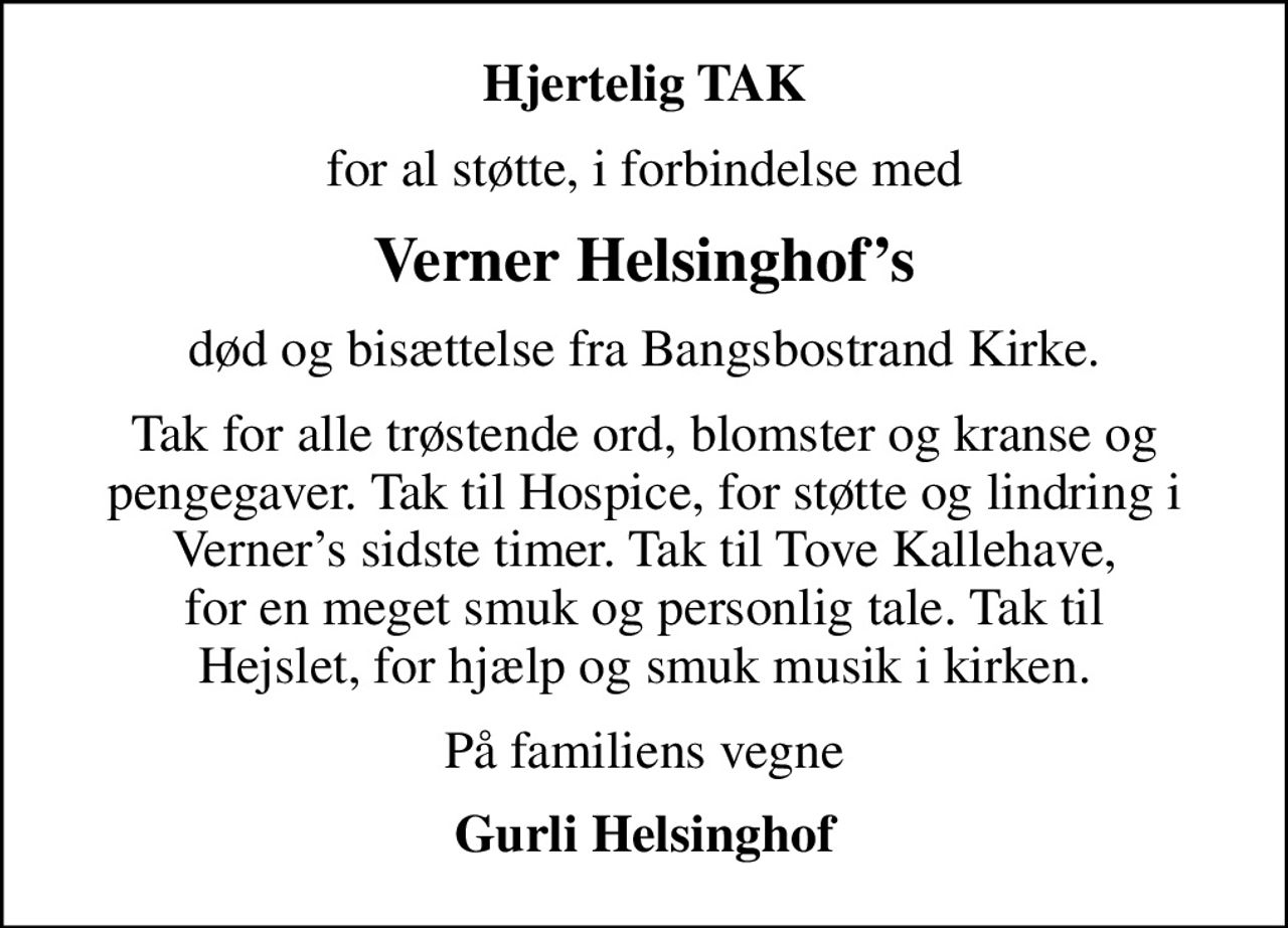 Hjertelig TAK
for al støtte, i forbindelse med
Verner Helsinghofs
død og bisættelse fra Bangsbostrand Kirke.
Tak for alle trøstende ord, blomster og kranse og pengegaver. Tak til Hospice, for støtte og lindring i Verners sidste timer. Tak til Tove Kallehave, for en meget smuk og personlig tale. Tak til Hejslet, for hjælp og smuk musik i kirken.
På familiens vegne
Gurli Helsinghof