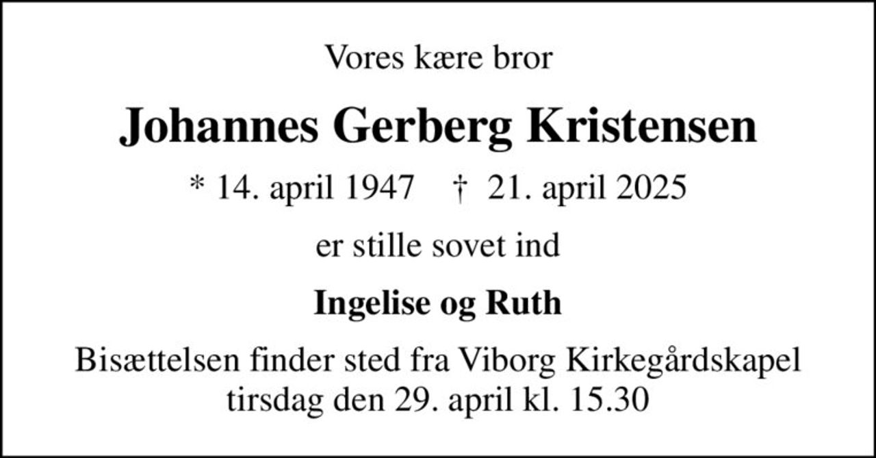 Vores kære bror
Johannes Gerberg Kristensen
* 14. april 1947    ✝ 21. april 2025
er stille sovet ind
Ingelise og Ruth
Bisættelsen finder sted fra Viborg Kirkegårdskapel  tirsdag den 29. april kl. 15.30