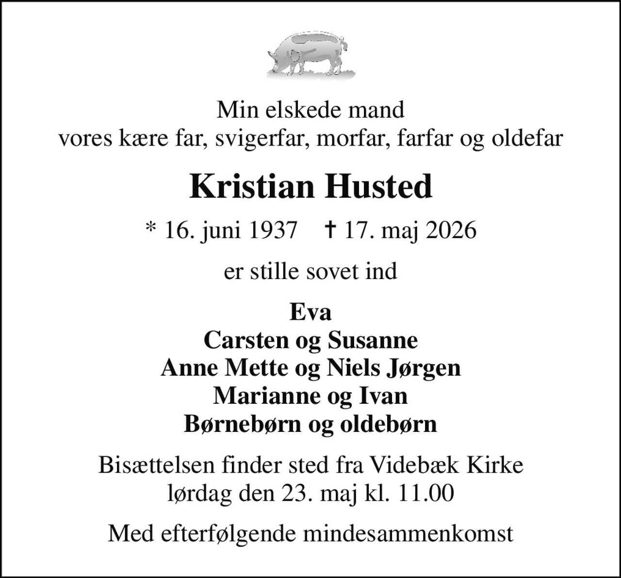 Min elskede mand vores kære far, svigerfar, morfar, farfar og oldefar
Kristian Husted
* 16. juni 1937    ✝ 17. maj 2026
er stille sovet ind
Eva Carsten og Susanne Anne Mette og Niels Jørgen Marianne og Ivan Børnebørn og oldebørn
Bisættelsen finder sted fra Videbæk Kirke  lørdag den 23. maj kl. 11.00 
Med efterfølgende mindesammenkomst