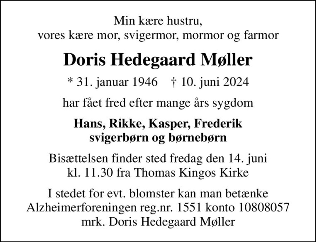 Min kære hustru, vores kære mor, svigermor, mormor og farmor
Doris Hedegaard Møller
* 31. januar 1946    ✝ 10. juni 2024
har fået fred efter mange års sygdom
Hans, Rikke, Kasper, Frederik svigerbørn og børnebørn
Bisættelsen finder sted fredag den 14. juni kl. 11.30 fra Thomas Kingos Kirke
I stedet for evt. blomster kan man betænke
					Alzheimerforeningen reg.nr.1551konto10808057mrk. Doris Hedegaard
					Møller