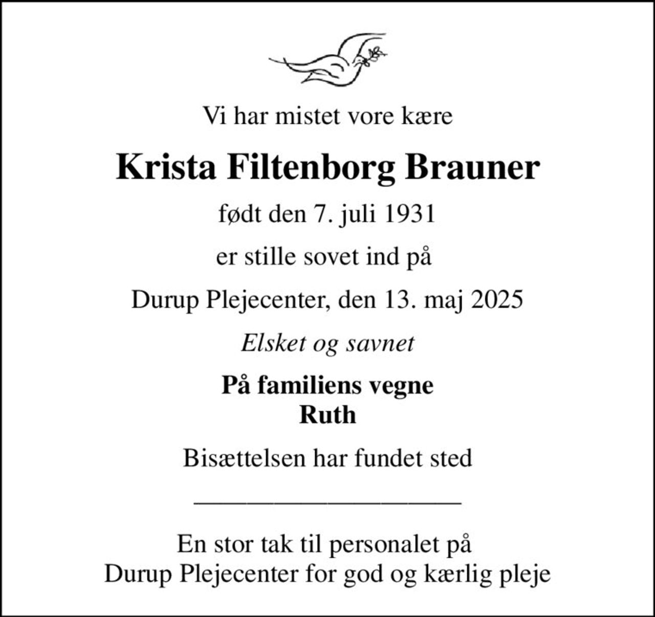Vi har mistet vore kære
Krista Filtenborg Brauner
født den 7. juli 1931
er stille sovet ind på 
Durup Plejecenter, den 13. maj 2025
Elsket og savnet
På familiens vegne Ruth
Bisættelsen har fundet sted
En stor tak til personalet på  Durup Plejecenter for god og kærlig pleje