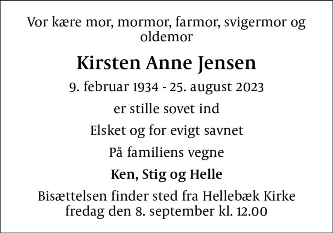 Vor kære mor, mormor, farmor, svigermor og oldemor
Kirsten Anne Jensen
9. februar 1934 - 25. august 2023
er stille sovet ind
Elsket og for evigt savnet
På familiens vegne
Ken, Stig og Helle
Bisættelsen finder sted fra Hellebæk Kirke  fredag den 8. september kl. 12.00