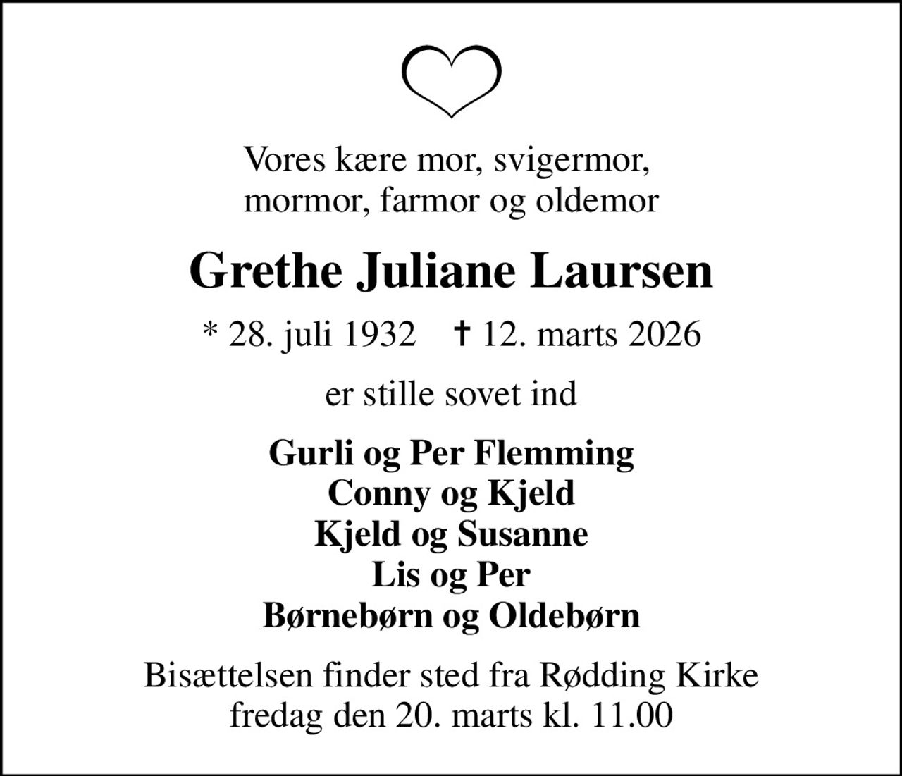Vores kære mor, svigermor,  mormor, farmor og oldemor
Grethe Juliane Laursen
* 28. juli 1932    ✝ 12. marts 2026
er stille sovet ind
Gurli og Per Flemming Conny og Kjeld Kjeld og Susanne Lis og Per Børnebørn og Oldebørn
Bisættelsen finder sted fra Rødding Kirke  fredag den 20. marts kl. 11.00