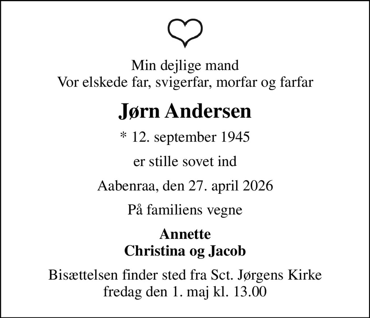 Min dejlige mand Vor elskede far, svigerfar, morfar og farfar
Jørn Andersen
* 12. september 1945
er stille sovet ind
Aabenraa, den 27. april 2026
På familiens vegne
Annette Christina og Jacob
Bisættelsen finder sted fra Sct. Jørgens Kirke  fredag den 1. maj kl. 13.00