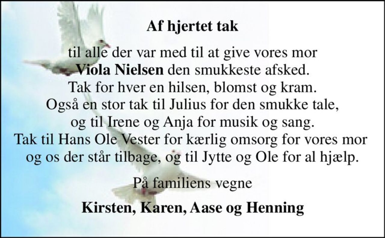 Af hjertet tak 
til alle der var med til at give vores mor Viola Nielsen den smukkeste afsked. Tak for hver en hilsen, blomst og kram. Også en stor tak til Julius for den smukke tale, og til Irene og Anja for musik og sang. Tak til Hans Ole Vester for kærlig omsorg for vores mor  og os der står tilbage, og til Jytte og Ole for al hjælp. 
På familiens vegne 
Kirsten, Karen, Aase og Henning