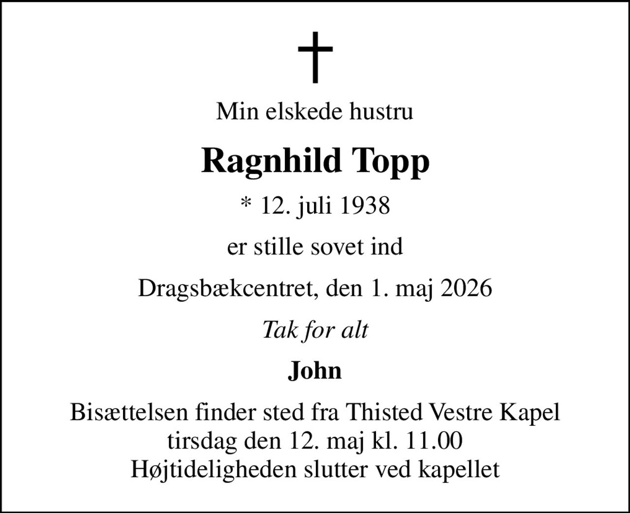 Min elskede hustru
Ragnhild Topp
* 12. juli 1938
er stille sovet ind
Dragsbækcentret, den 1. maj 2026
Tak for alt
John
Bisættelsen finder sted fra Thisted Vestre Kapel  tirsdag den 12. maj kl. 11.00  Højtideligheden slutter ved kapellet
