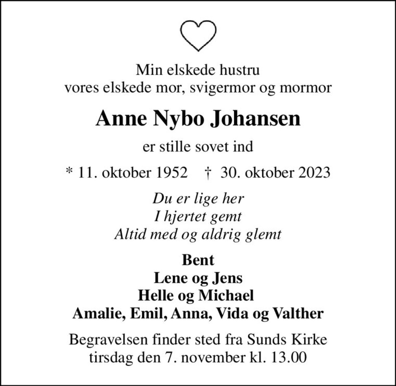 Min elskede hustru vores elskede mor, svigermor og mormor
Anne Nybo Johansen
er stille sovet ind
* 11. oktober 1952    ✝ 30. oktober 2023
Du er lige her I hjertet gemt Altid med og aldrig glemt
Bent Lene og Jens Helle og Michael  Amalie, Emil, Anna, Vida og Valther
Begravelsen finder sted fra Sunds Kirke  tirsdag den 7. november kl. 13.00