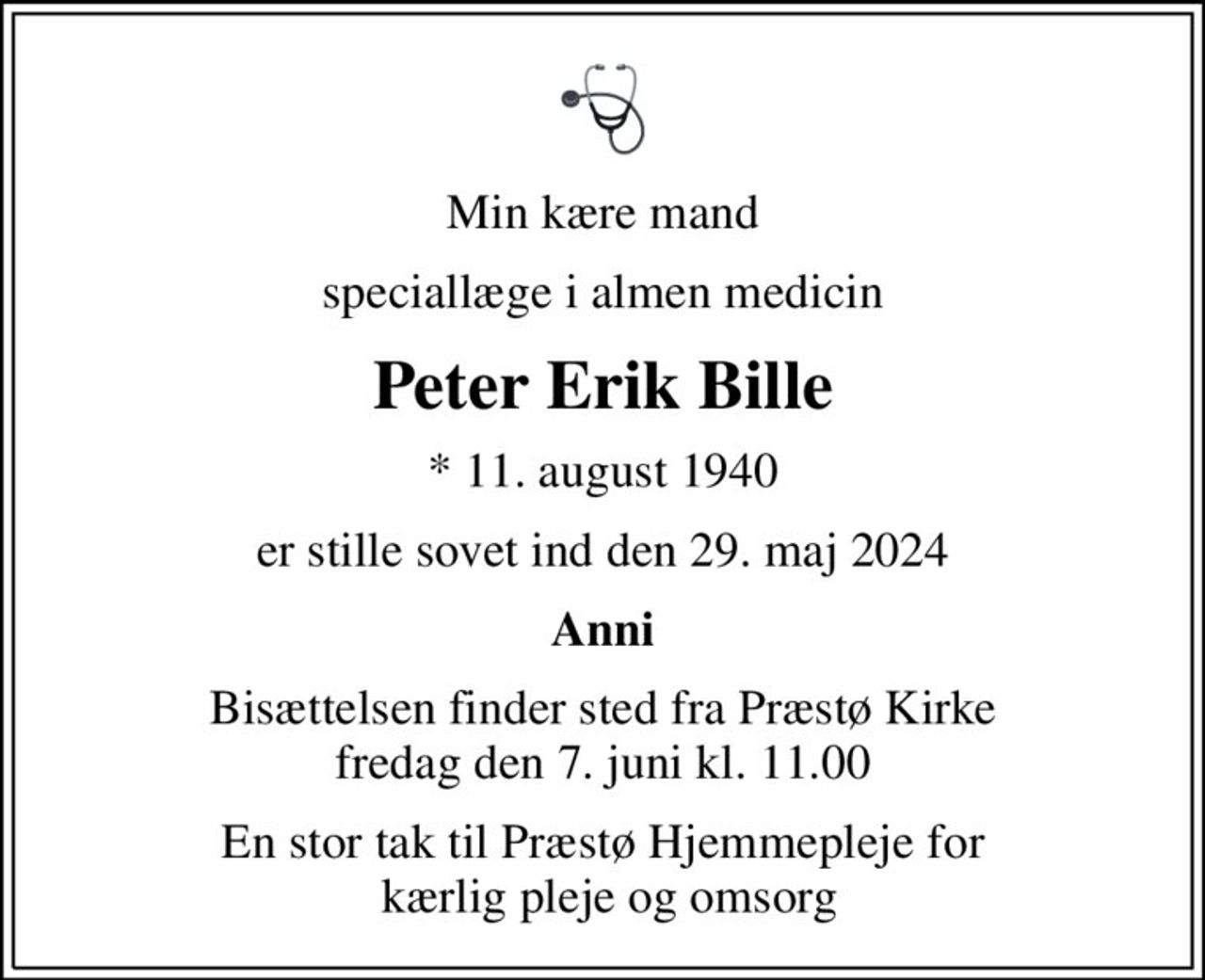 Min kære mand
speciallæge i almen medicin
Peter Erik Bille
* 11. august 1940
er stille sovet ind den 29. maj 2024
Anni
Bisættelsen finder sted fra Præstø Kirke  fredag den 7. juni kl. 11.00 
En stor tak til Præstø Hjemmepleje for  kærlig pleje og omsorg
