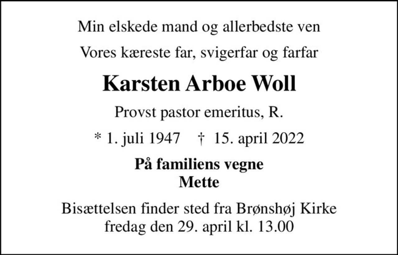 Min elskede mand og allerbedste ven
Vores kæreste far, svigerfar og farfar
Karsten Arboe Woll
Provst pastor emeritus, R.
* 1. juli 1947    ✝ 15. april 2022
På familiens vegne Mette
Bisættelsen finder sted fra Brønshøj Kirke  fredag den 29. april kl. 13.00