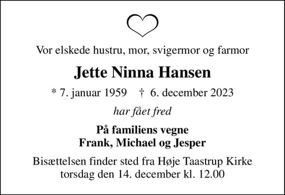 Vor elskede hustru, mor, svigermor og farmor
Jette Ninna Hansen
* 7. januar 1959    &#x271d; 6. december 2023
har fået fred
På familiens vegne Frank, Michael og Jesper
Bisættelsen finder sted fra Høje Taastrup Kirke  torsdag den 14. december kl. 12.00