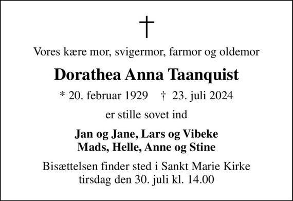 Vores kære mor, svigermor, farmor og oldemor
Dorathea Anna Taanquist
* 20. februar 1929    &#x271d; 23. juli 2024
er stille sovet ind
Jan og Jane, Lars og Vibeke Mads, Helle, Anne og Stine
Bisættelsen finder sted i Sankt Marie Kirke  tirsdag den 30. juli kl. 14.00