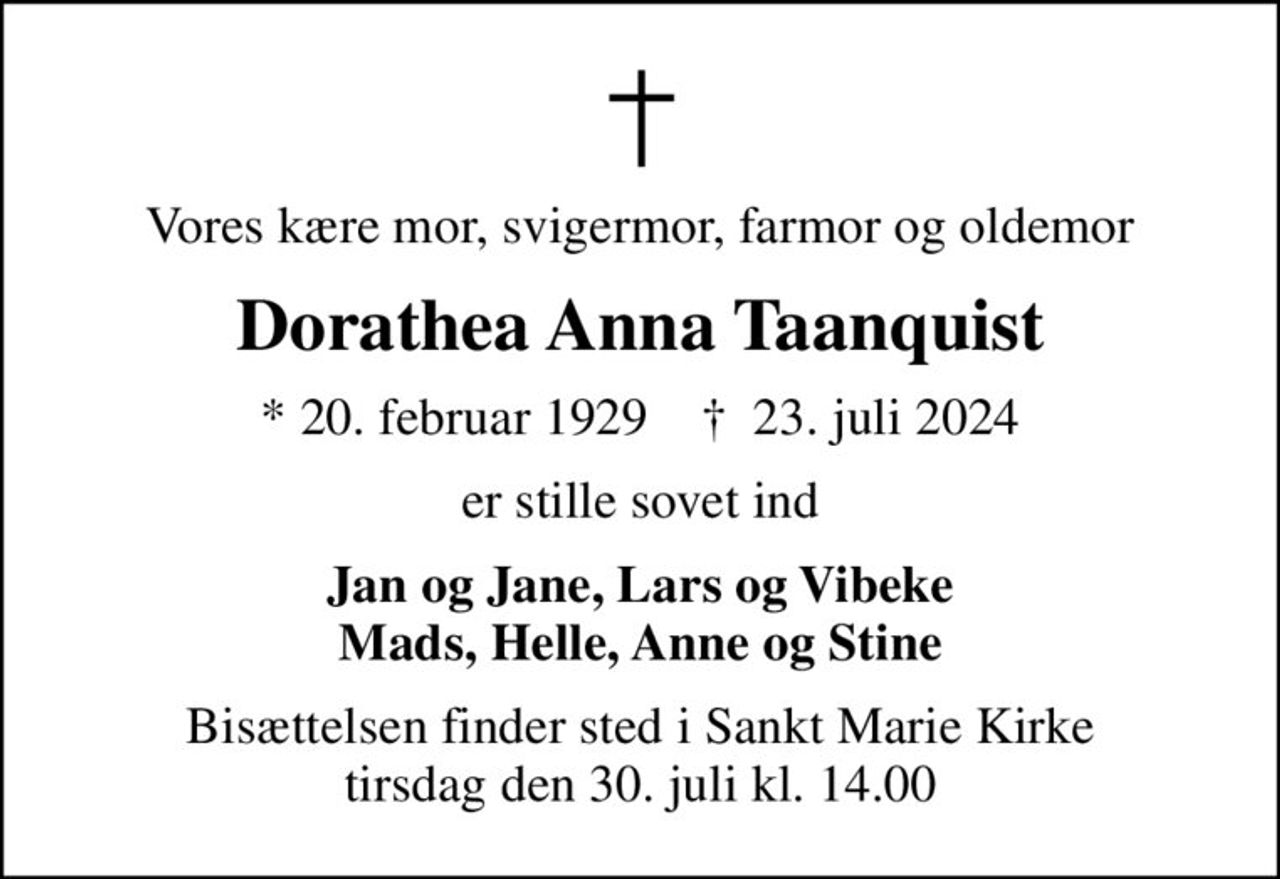 Vores kære mor, svigermor, farmor og oldemor
Dorathea Anna Taanquist
* 20. februar 1929    ✝ 23. juli 2024
er stille sovet ind
Jan og Jane, Lars og Vibeke Mads, Helle, Anne og Stine
Bisættelsen finder sted i Sankt Marie Kirke  tirsdag den 30. juli kl. 14.00
