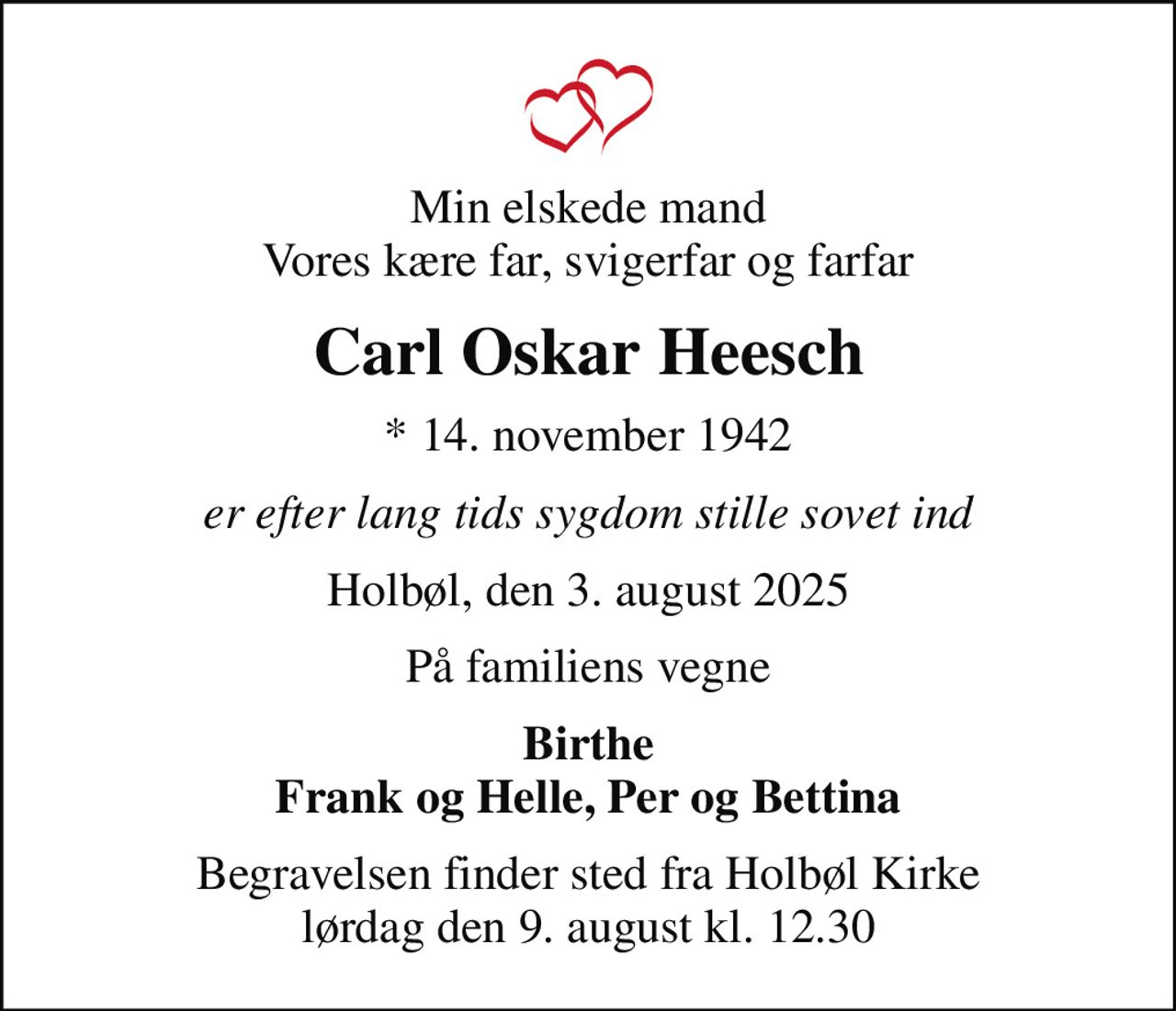 Min elskede mand Vores kære far, svigerfar og farfar
Carl Oskar Heesch
* 14. november 1942
er efter lang tids sygdom stille sovet ind
Holbøl, den 3. august 2025
På familiens vegne
Birthe Frank og Helle, Per og Bettina
Begravelsen finder sted fra Holbøl Kirke  lørdag den 9. august kl. 12.30