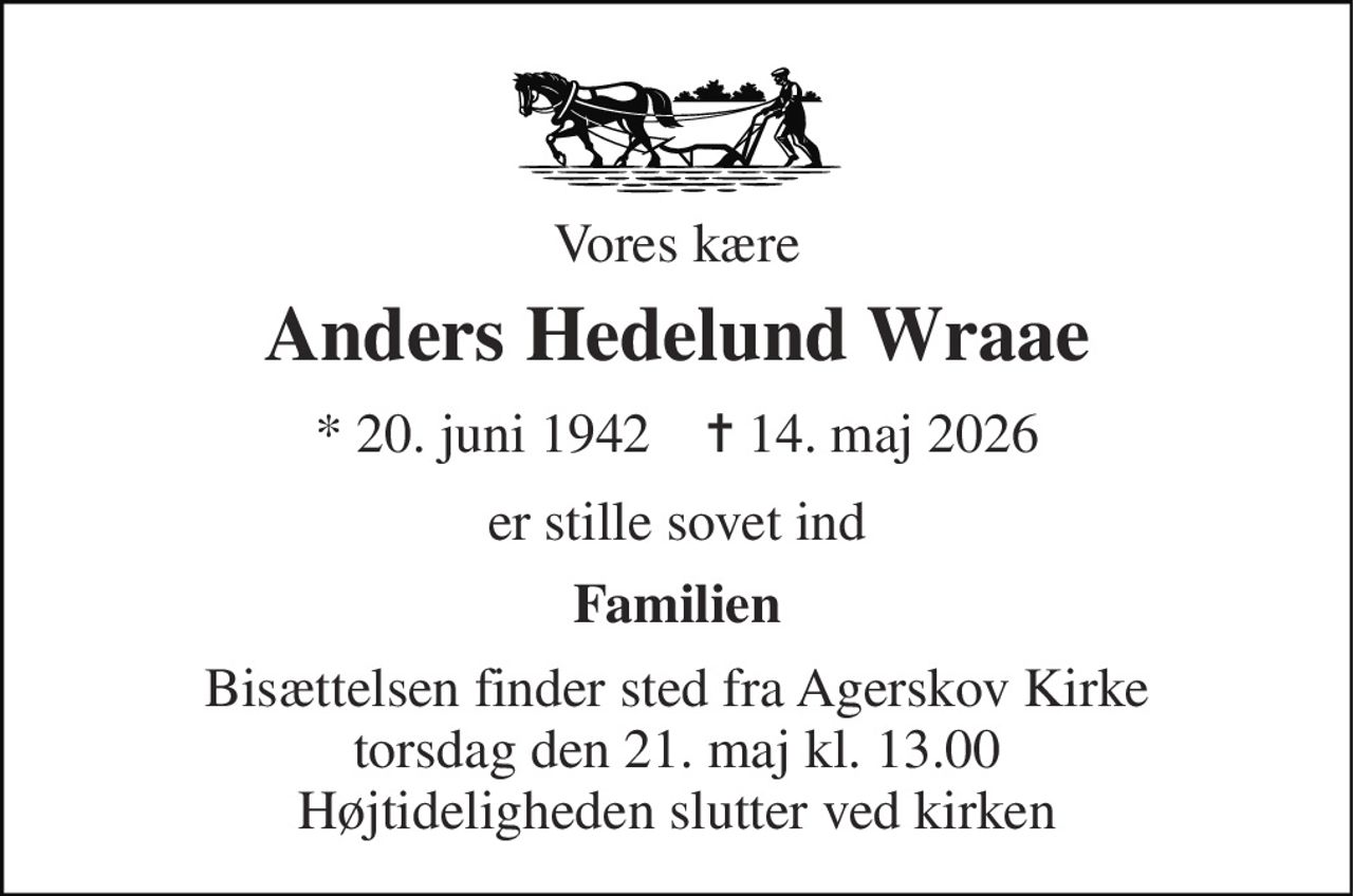 Vores kære 
Anders Hedelund Wraae 
*​ 20. juni 1942​    ✝​ 14. maj 2026 
er stille sovet ind 
Familien 
Bisættelsen​ finder sted fra Agerskov Kirke​ torsdag den 21. maj​ kl. 13.00 Højtideligheden slutter ved kirken
