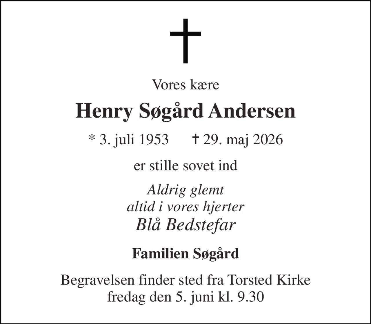Vores kære 
Henry Søgård Andersen 
*​ 3. juli 1953​      ✝​ 29. maj 2026 
er stille sovet ind 
Aldrig glemt altid i vores hjerter Blå Bedstefar 
Familien Søgård 
Begravelsen​ finder sted fra Torsted Kirke​ fredag den 5. juni​ kl. 9.30