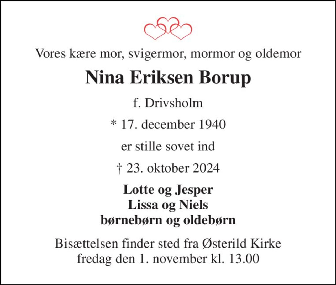 Vores kære mor, svigermor, mormor og oldemor 
Nina Eriksen Borup 
f. Drivsholm 
*​ 17. december 1940 
er stille sovet ind 
† 23. oktober 2024 
Lotte og Jesper Lissa og Niels børnebørn og oldebørn 
Bisættelsen​ finder sted fra Østerild Kirke​ fredag den 1. november​ kl. 13.00