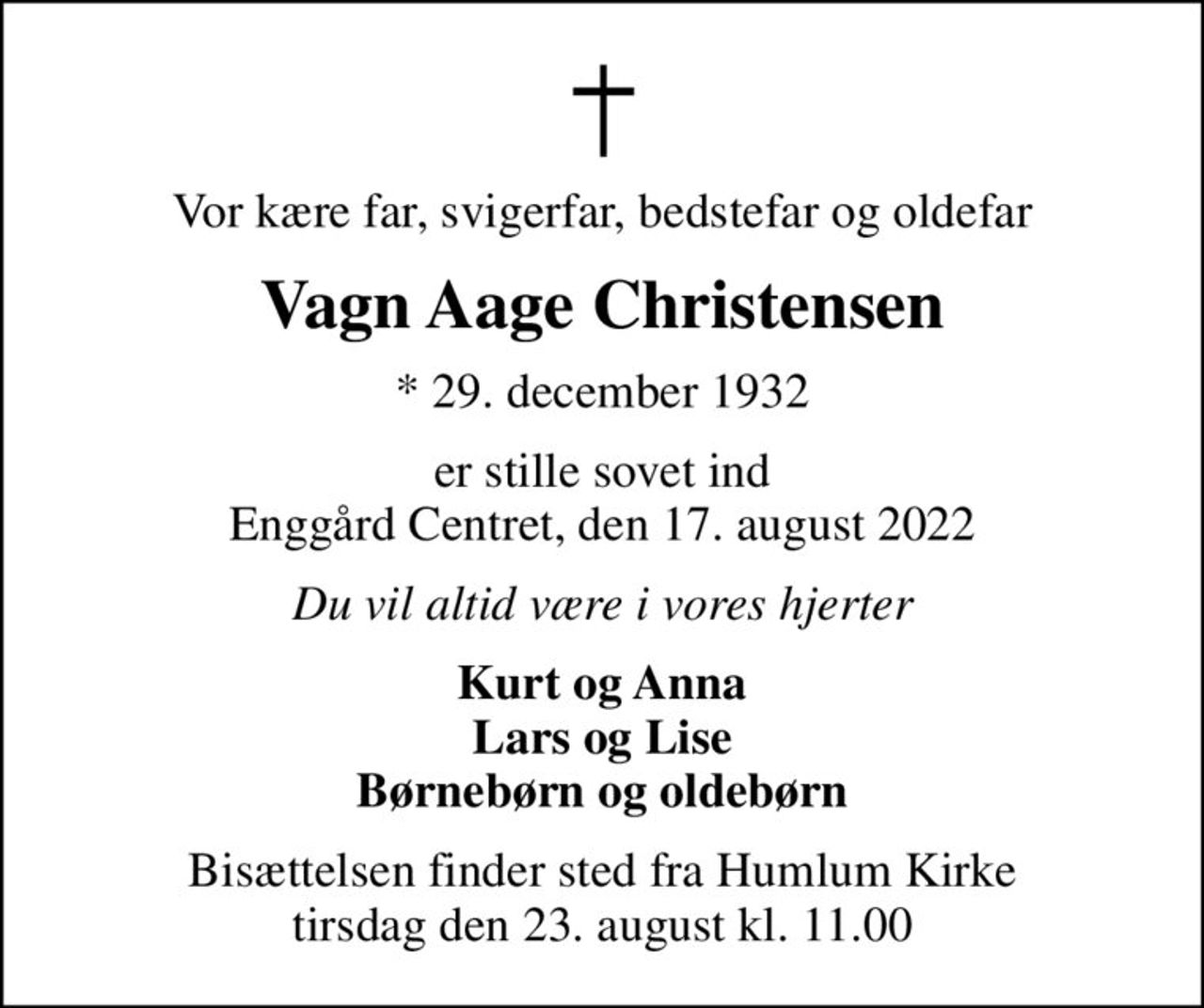 Vor kære far, svigerfar, bedstefar og oldefar
Vagn Aage Christensen
* 29. december 1932
er stille sovet ind Enggård Centret, den 17. august 2022
Du vil altid være i vores hjerter
Kurt og Anna Lars og Lise Børnebørn og oldebørn
Bisættelsen finder sted fra Humlum Kirke  tirsdag den 23. august kl. 11.00