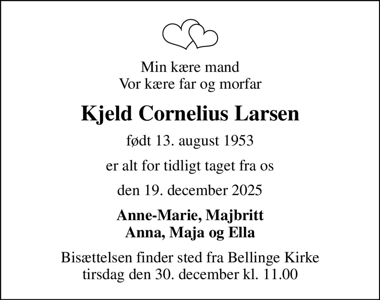 Min kære mand Vor kære far og morfar
Kjeld Cornelius Larsen
født 13. august 1953
er alt for tidligt taget fra os
den 19. december 2025
Anne-Marie, Majbritt Anna, Maja og Ella
Bisættelsen finder sted fra Bellinge Kirke  tirsdag den 30. december kl. 11.00