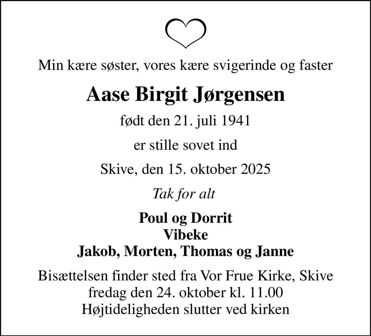 Min kære søster, vores kære svigerinde og faster
Aase Birgit Jørgensen
født den 21. juli 1941
er stille sovet ind
Skive, den 15. oktober 2025
Tak for alt 
Poul og Dorrit Vibeke Jakob, Morten, Thomas og Janne
Bisættelsen finder sted fra Vor Frue Kirke, Skive  fredag den 24. oktober kl. 11.00  Højtideligheden slutter ved kirken