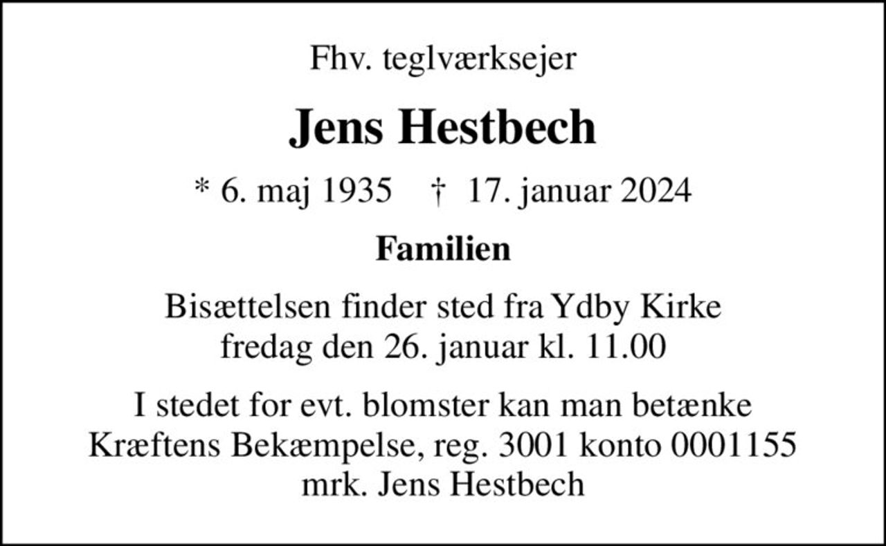 Fhv. teglværksejer
Jens Hestbech
* 6. maj 1935    ✝ 17. januar 2024
Familien
Bisættelsen finder sted fra Ydby Kirke  fredag den 26. januar kl. 11.00 
I stedet for evt. blomster kan man betænke
					Kræftens Bekæmpelse reg.3001konto0001155mrk. Jens
					Hestbech