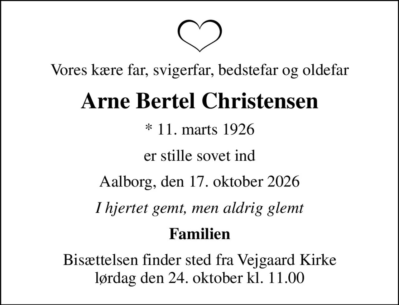 Vores kære far, svigerfar, bedstefar og oldefar
Arne Bertel Christensen
* 11. marts 1926
er stille sovet ind
Aalborg, den 17. oktober 2026
I hjertet gemt, men aldrig glemt
Familien
Bisættelsen finder sted fra Vejgaard Kirke  lørdag den 24. oktober kl. 11.00