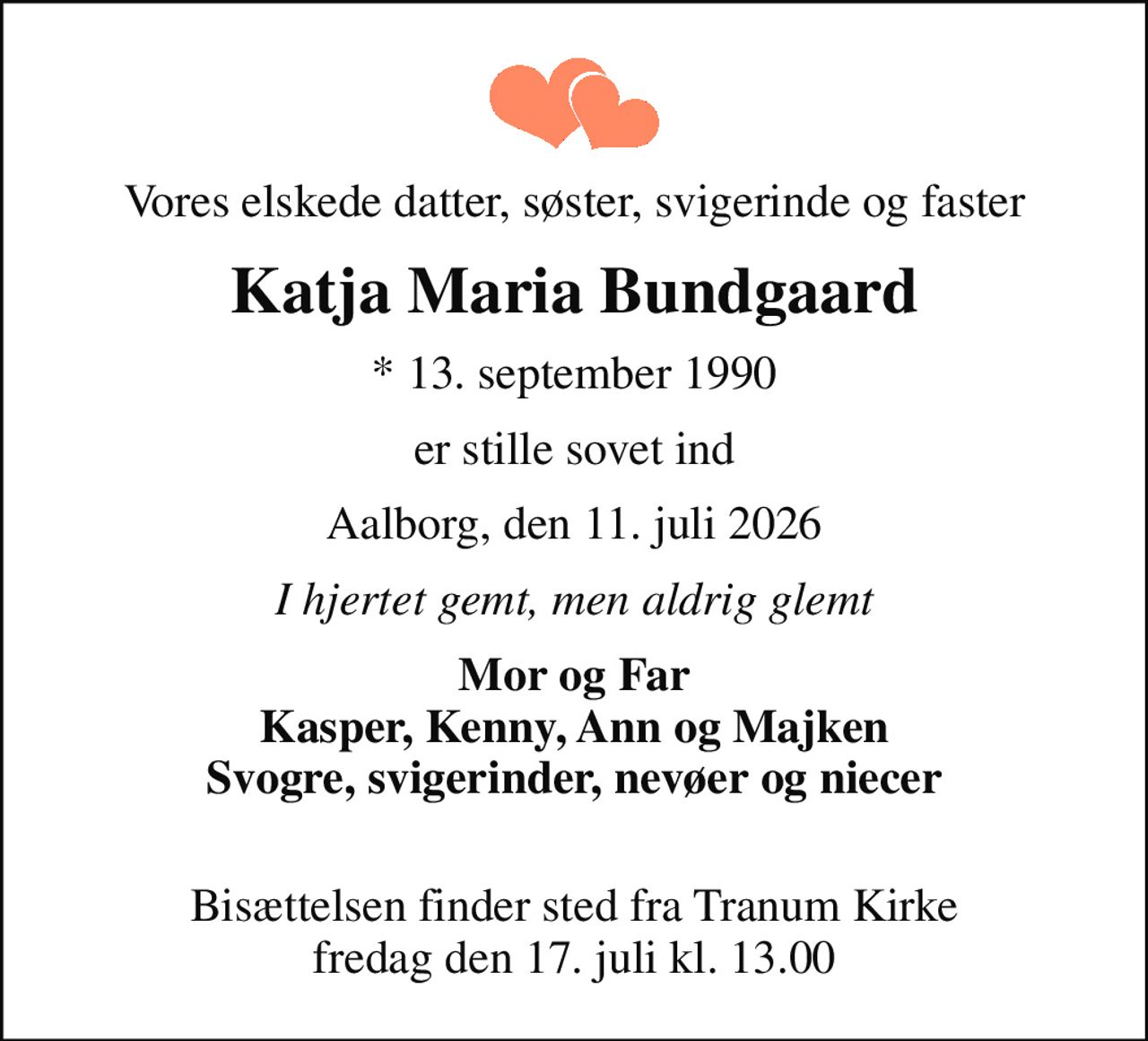 Vores elskede datter, søster, svigerinde og faster
Katja Maria Bundgaard
* 13. september 1990
er stille sovet ind
Aalborg, den 11. juli 2026
I hjertet gemt, men aldrig glemt
Mor og Far Kasper, Kenny, Ann og Majken Svogre, svigerinder, nevøer og niecer 
Bisættelsen finder sted fra Tranum Kirke  fredag den 17. juli kl. 13.00