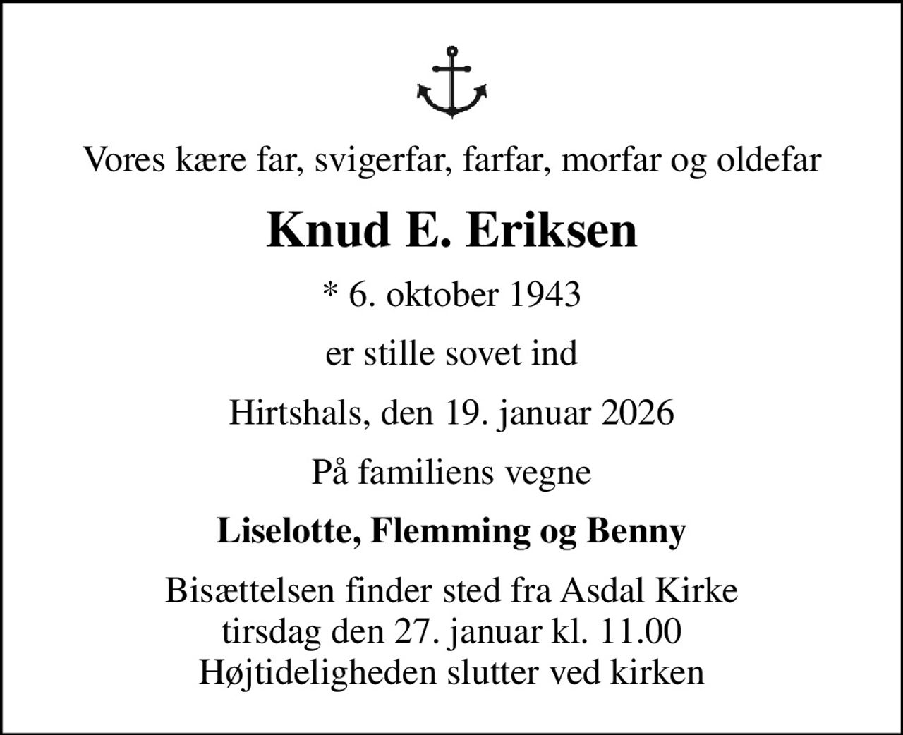 Vores kære far, svigerfar, farfar, morfar og oldefar
Knud E. Eriksen
* 6. oktober 1943
er stille sovet ind
Hirtshals, den 19. januar 2026
På familiens vegne
Liselotte, Flemming og Benny
Bisættelsen finder sted fra Asdal Kirke  tirsdag den 27. januar kl. 11.00  Højtideligheden slutter ved kirken