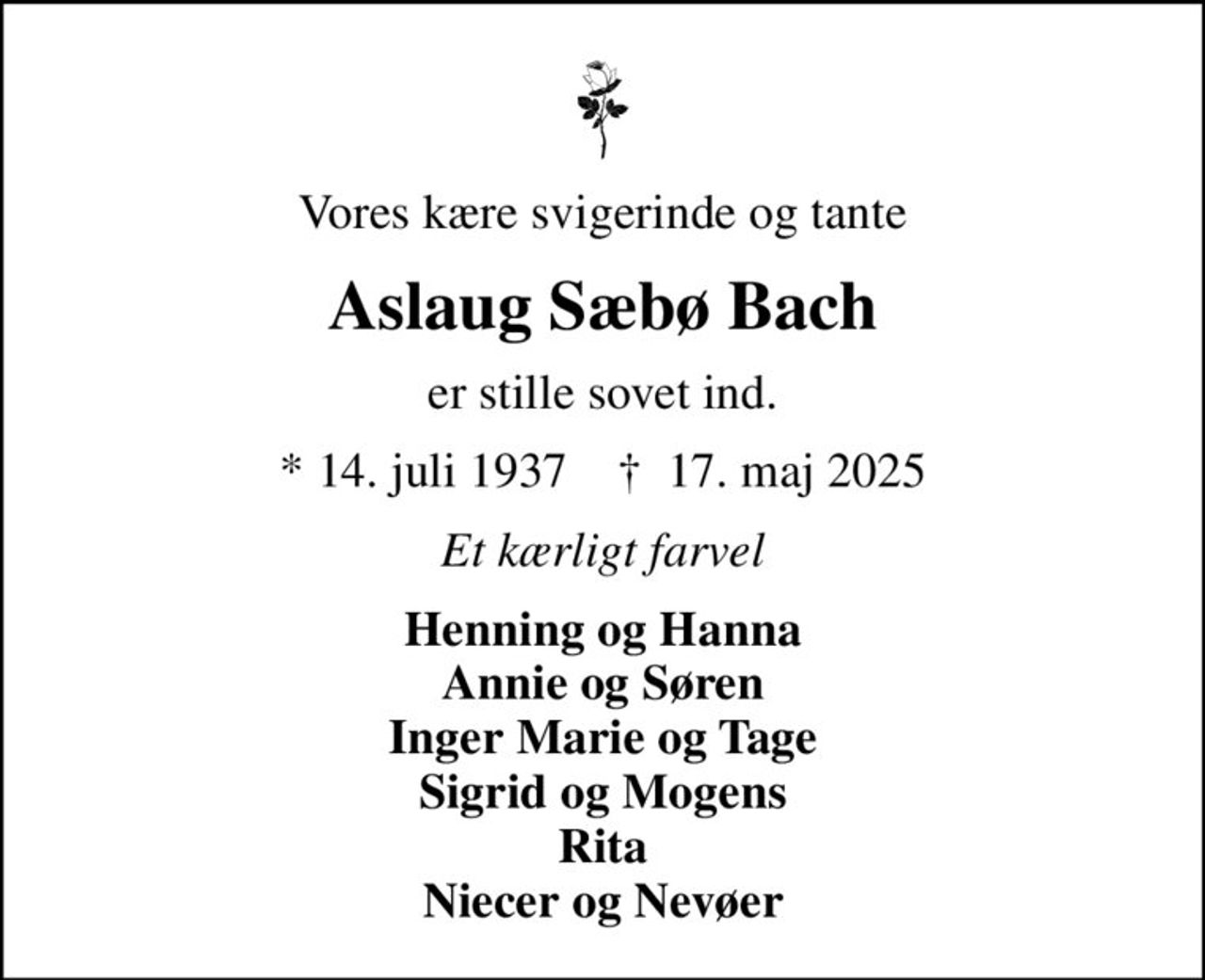 Vores kære svigerinde og tante
Aslaug Sæbø Bach
er stille sovet ind.
* 14. juli 1937    ✝ 17. maj 2025
Et kærligt farvel
Henning og Hanna Annie og Søren Inger Marie og Tage Sigrid og Mogens Rita Niecer og Nevøer