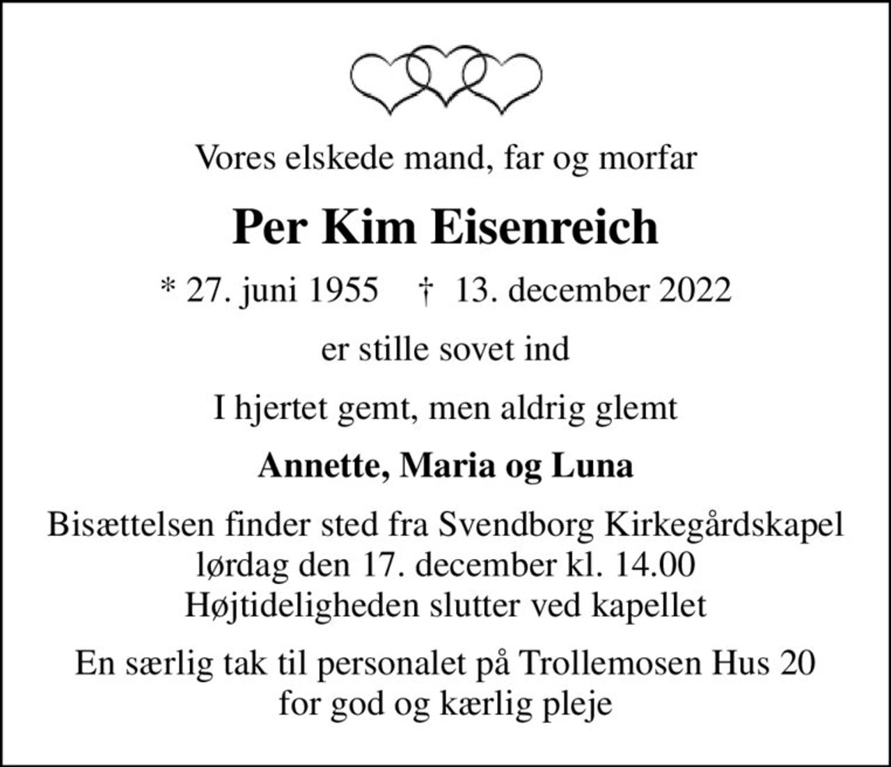 Vores elskede mand, far og morfar
Per Kim Eisenreich
* 27. juni 1955    ✝ 13. december 2022
er stille sovet ind
I hjertet gemt, men aldrig glemt
Annette, Maria og Luna
Bisættelsen finder sted fra Svendborg Kirkegårdskapel  lørdag den 17. december kl. 14.00  Højtideligheden slutter ved kapellet
En særlig tak til personalet på Trollemosen Hus 20 for god og kærlig pleje