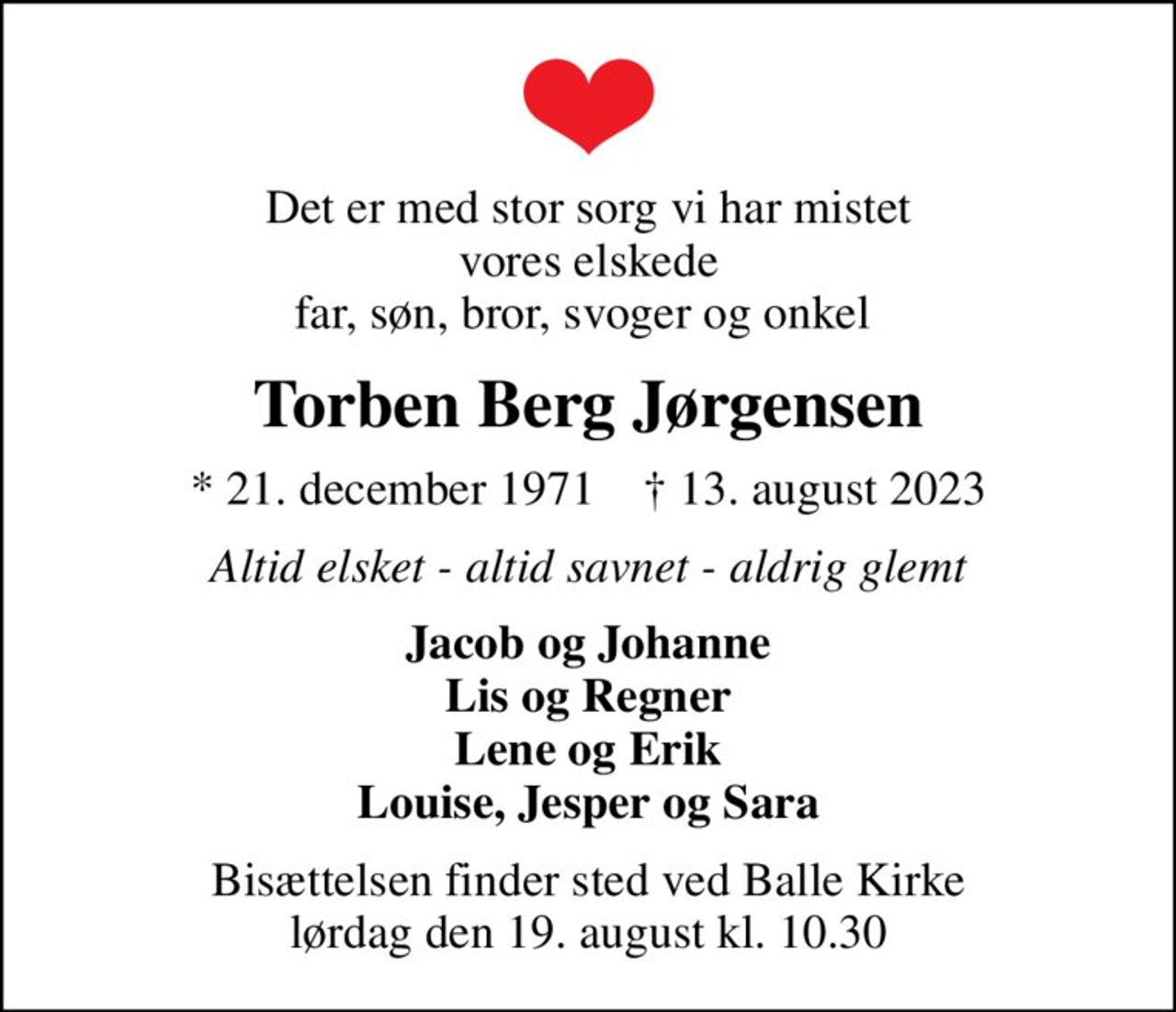 Det er med stor sorg vi har mistet vores elskede far, søn, bror, svoger og onkel 
Torben Berg Jørgensen
* 21. december 1971    ✝ 13. august 2023
Altid elsket - altid savnet - aldrig glemt
Jacob og Johanne Lis og Regner Lene og Erik Louise, Jesper og Sara
Bisættelsen finder sted ved Balle Kirke  lørdag den 19. august kl. 10.30