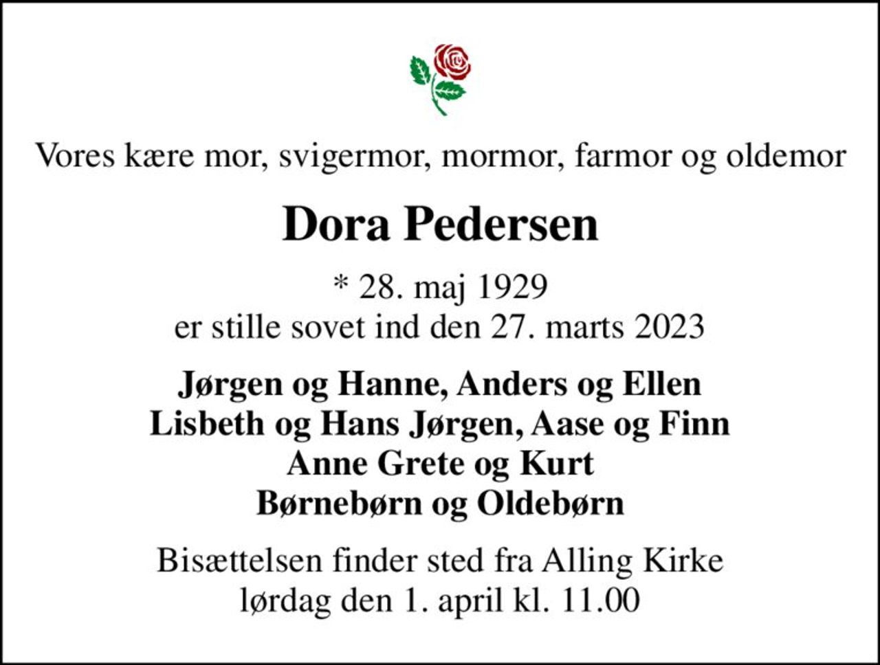 Vores kære mor, svigermor, mormor, farmor og oldemor
Dora Pedersen
* 28. maj 1929 er stille sovet ind den 27. marts 2023
Jørgen og Hanne, Anders og Ellen Lisbeth og Hans Jørgen, Aase og Finn Anne Grete og Kurt Børnebørn og Oldebørn
Bisættelsen finder sted fra Alling Kirke  lørdag den 1. april kl. 11.00