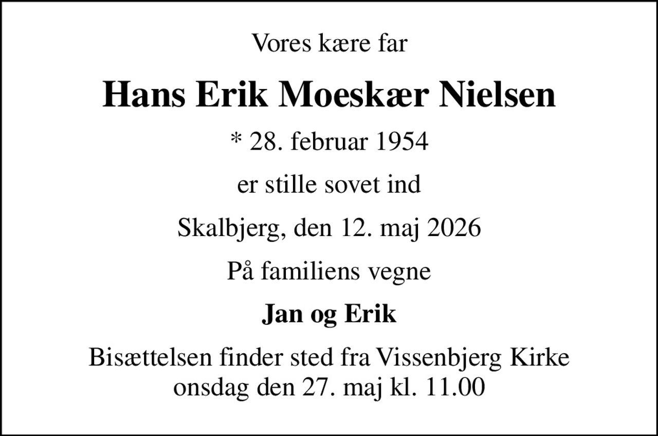 Vores kære far
Hans Erik Moeskær Nielsen
* 28. februar 1954
er stille sovet ind
Skalbjerg, den 12. maj 2026
På familiens vegne
Jan og Erik
Bisættelsen finder sted fra Vissenbjerg Kirke  onsdag den 27. maj kl. 11.00