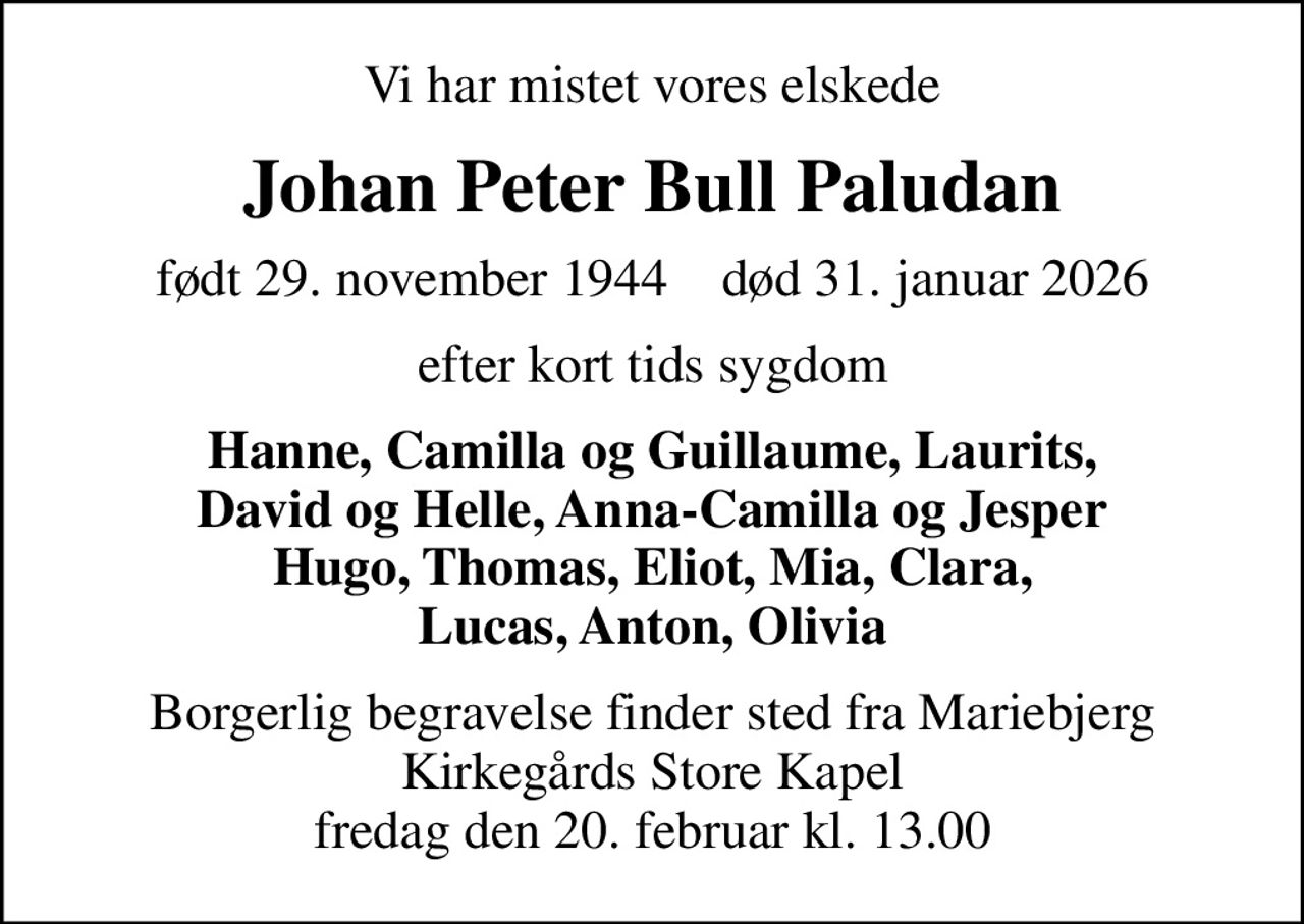 Vi har mistet vores elskede
Johan Peter Bull Paludan
født 29. november 1944    død 31. januar 2026
efter kort tids sygdom
Hanne, Camilla og Guillaume, Laurits, David og Helle, Anna-Camilla og Jesper Hugo, Thomas, Eliot, Mia, Clara, Lucas, Anton, Olivia
Borgerlig begravelse finder sted fra Mariebjerg Kirkegårds Store Kapel fredag den 20. februar kl. 13.00