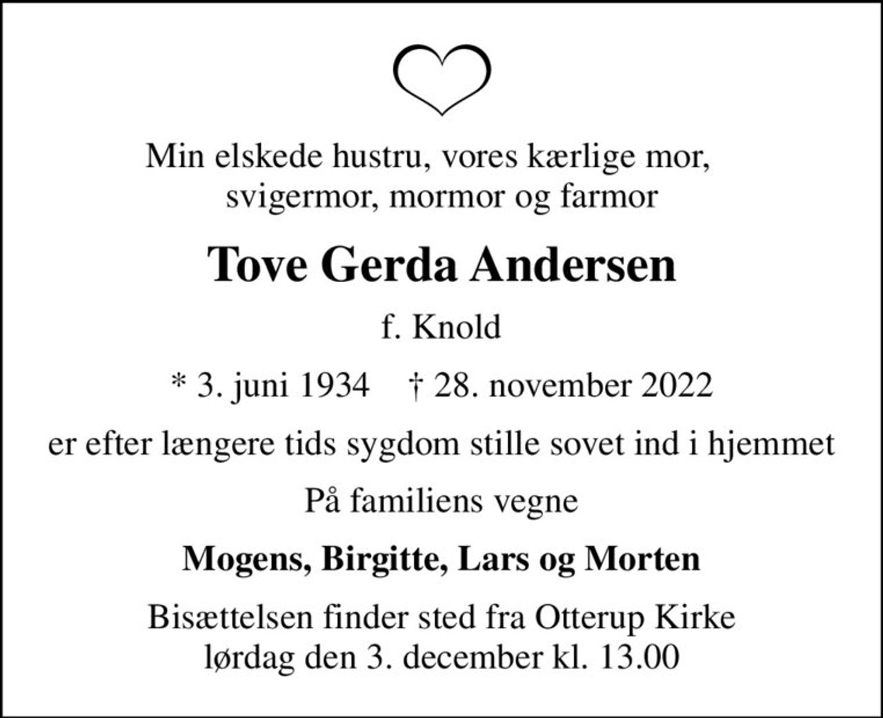 Min elskede hustru, vores kærlige mor,    svigermor, mormor og farmor
Tove Gerda Andersen
f. Knold
* 3. juni 1934    ✝ 28. november 2022
er efter længere tids sygdom stille sovet ind i hjemmet
På familiens vegne
Mogens, Birgitte, Lars og Morten
Bisættelsen finder sted fra Otterup Kirke  lørdag den 3. december kl. 13.00