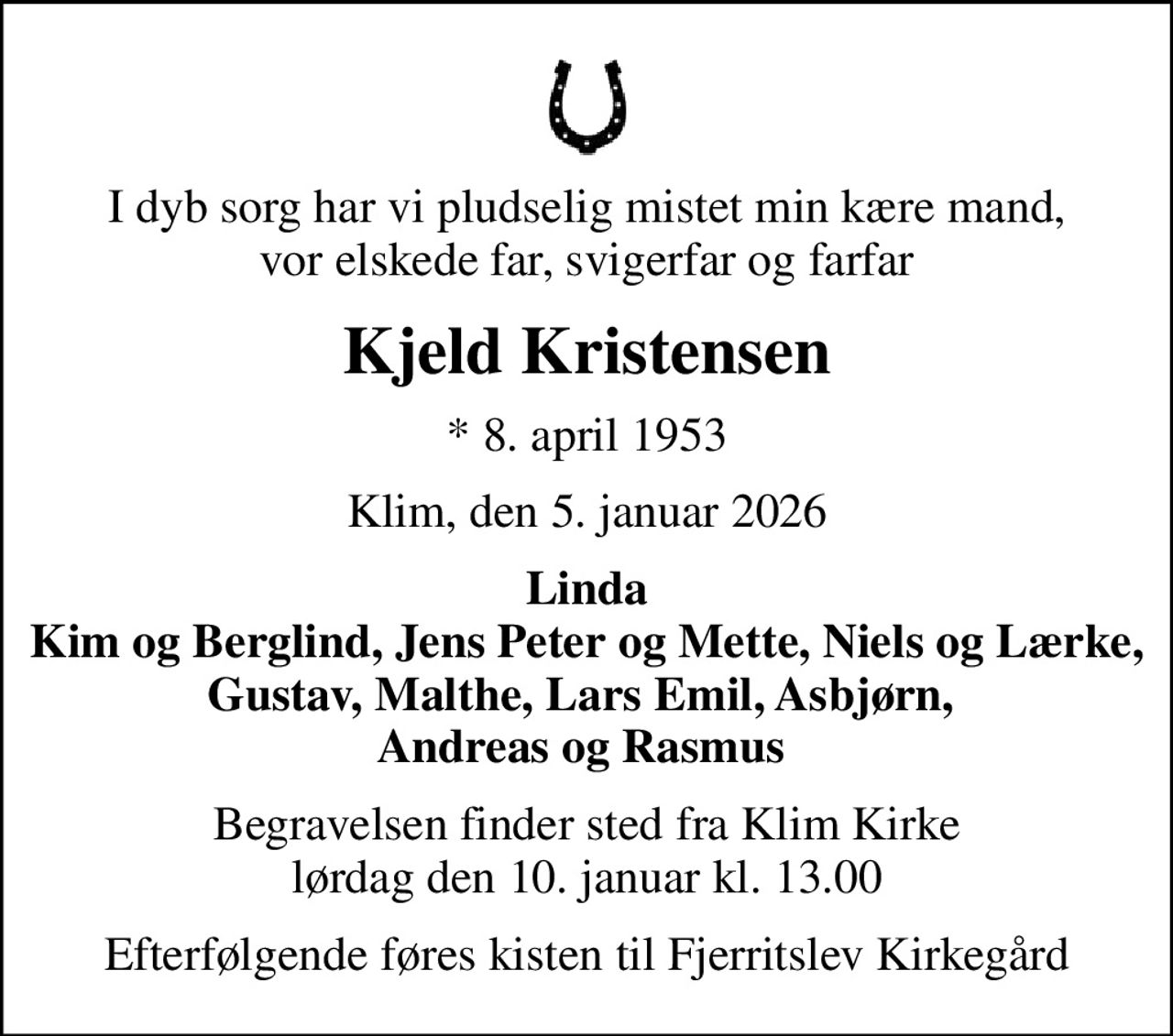 I dyb sorg har vi pludselig mistet min kære mand, vor elskede far, svigerfar og farfar
Kjeld Kristensen
* 8. april 1953
Klim, den 5. januar 2026
Linda Kim og Berglind, Jens Peter og Mette, Niels og Lærke, Gustav, Malthe, Lars Emil, Asbjørn,  Andreas og Rasmus 
Begravelsen finder sted fra Klim Kirke  lørdag den 10. januar kl. 13.00 
Efterfølgende føres kisten til Fjerritslev Kirkegård