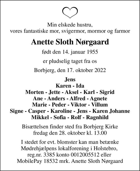 Min elskede hustru, vores fantastiske mor, svigermor, mormor og farmor
Anette Sloth Nørgaard
født den 14. januar 1955
er pludselig taget fra os
Borbjerg, den 17. oktober 2022
Jens Karen - Ida Morten - Jette - Aksel - Karl - Sigrid Ane - Anders - Alfred - Agnete Marie - Peder - Viktor - Villum Signe - Casper - Karoline - Jens - Karen Johanne Mikkel - Sofia - Rolf - Ragnhild
Bisættelsen finder sted fra Borbjerg Kirke  fredag den 28. oktober kl. 13.00 
I stedet for evt. blomster kan man betænke Mødrehjælpens lokalforening i Holstebro,  reg.nr. 3385 konto 0012005512 eller  MobilePay 18532 mrk. Anette Sloth Nørgaard