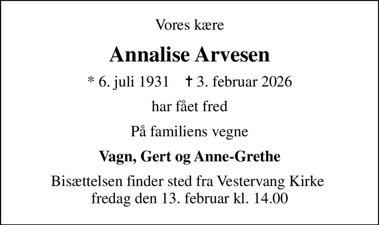 Vores kære
Annalise Arvesen
* 6. juli 1931    ✝ 3. februar 2026
har fået fred
På familiens vegne
Vagn, Gert og Anne-Grethe
Bisættelsen finder sted fra Vestervang Kirke  fredag den 13. februar kl. 14.00