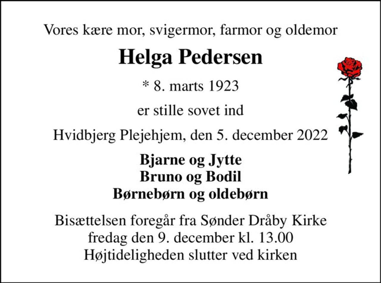 Vores kære mor, svigermor, farmor og oldemor 
Helga Pedersen 
*​ 8. marts 1923 
er stille sovet ind 
Hvidbjerg Plejehjem, den 5. december 2022 
Bjarne og Jytte Bruno og Bodil Børnebørn og oldebørn 
Bisættelsen​ foregår fra Sønder Dråby Kirke​ fredag den 9. december​ kl. 13.00 Højtideligheden slutter ved kirken