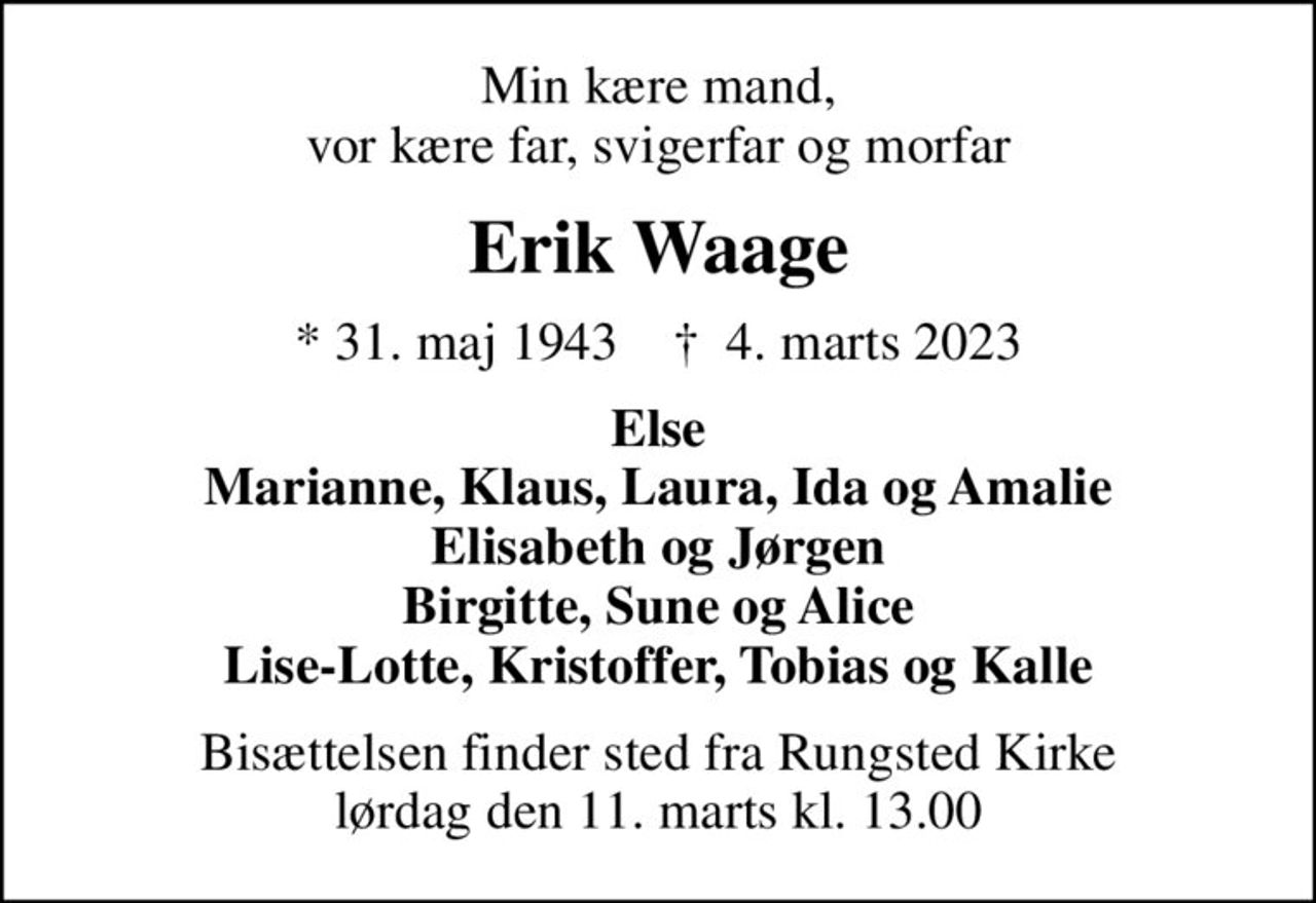 Min kære mand, vor kære far, svigerfar og morfar
Erik Waage
* 31. maj 1943    ✝ 4. marts 2023
Else Marianne, Klaus, Laura, Ida og Amalie Elisabeth og Jørgen Birgitte, Sune og Alice Lise-Lotte, Kristoffer, Tobias og Kalle
Bisættelsen finder sted fra Rungsted Kirke  lørdag den 11. marts kl. 13.00