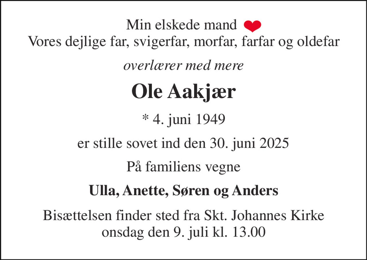 Min elskede mand  Vores dejlige far, svigerfar, morfar, farfar og oldefar 
overlærer med mere 
Ole Aakjær 
*​ 4. juni 1949 
er stille sovet ind den 30. juni 2025 
På familiens vegne 
Ulla, Anette, Søren og Anders 
Bisættelsen​ finder sted fra Skt. Johannes Kirke​ onsdag den 9. juli​ kl. 13.00