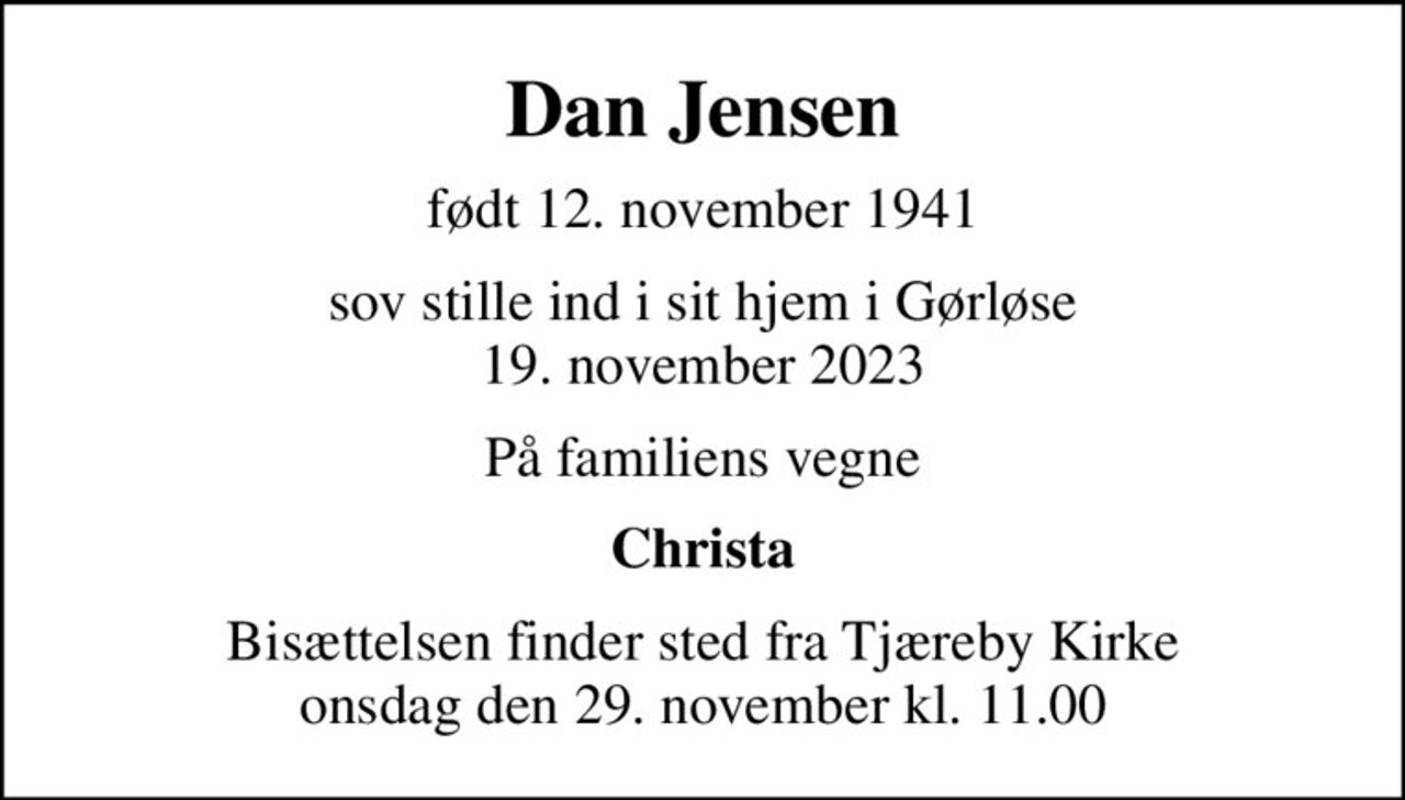 Dan Jensen
født 12. november 1941
sov stille ind i sit hjem i Gørløse 19. november 2023
På familiens vegne
Christa
Bisættelsen finder sted fra Tjæreby Kirke  onsdag den 29. november kl. 11.00