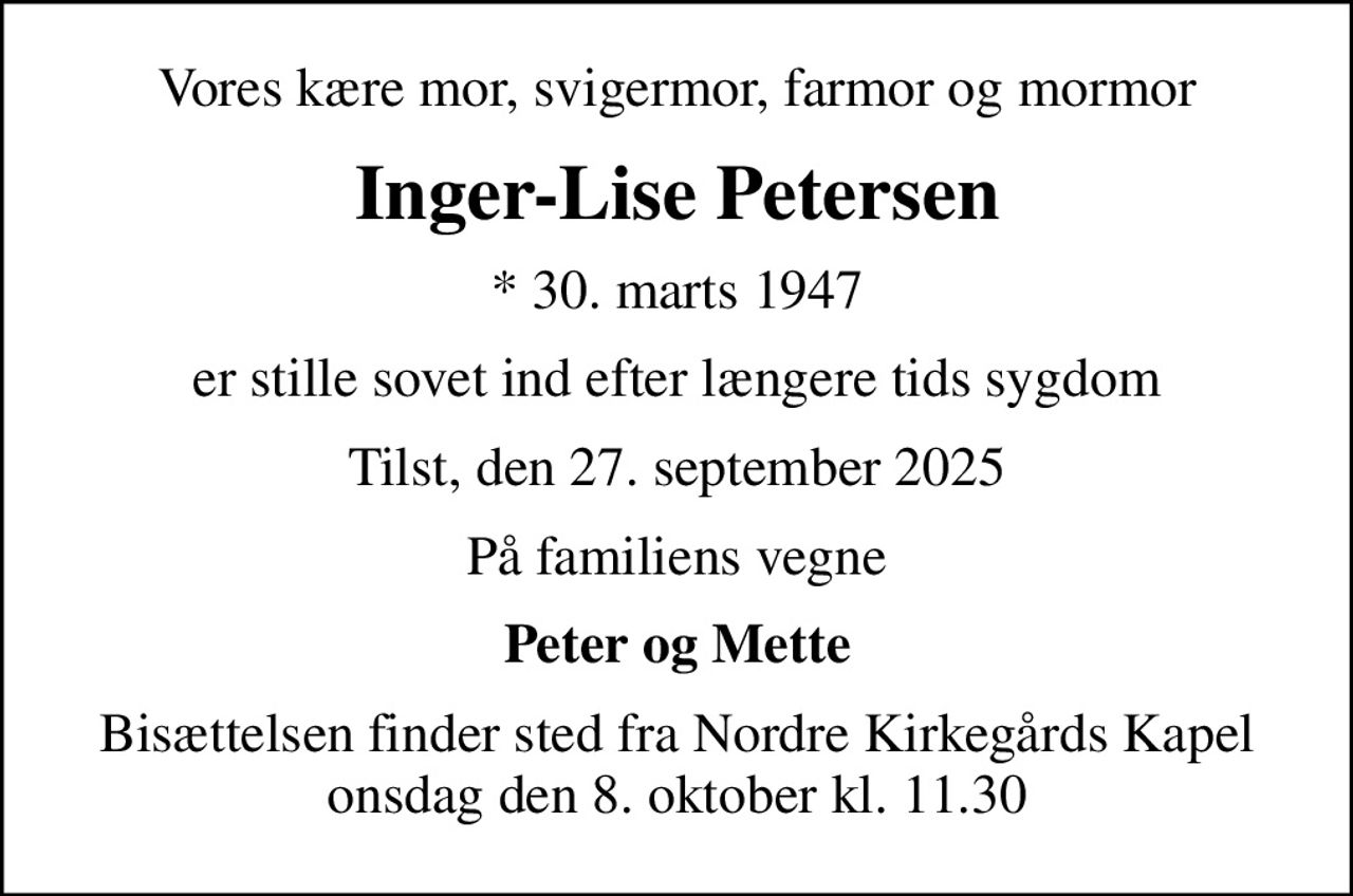 Vores kære mor, svigermor, farmor og mormor
Inger-Lise Petersen
* 30. marts 1947
er stille sovet ind efter længere tids sygdom
Tilst, den 27. september 2025
På familiens vegne
Peter og Mette
Bisættelsen finder sted fra Nordre Kirkegårds Kapel  onsdag den 8. oktober kl. 11.30