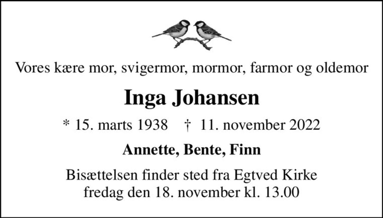 Vores kære mor, svigermor, mormor, farmor og oldemor
Inga Johansen
* 15. marts 1938    ✝ 11. november 2022
Annette, Bente, Finn
Bisættelsen finder sted fra Egtved Kirke  fredag den 18. november kl. 13.00