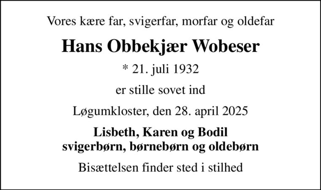 Vores kære far, svigerfar, morfar og oldefar
Hans Obbekjær Wobeser
* 21. juli 1932
er stille sovet ind
Løgumkloster, den 28. april 2025
Lisbeth, Karen og Bodil svigerbørn, børnebørn og oldebørn
Bisættelsen finder sted i stilhed