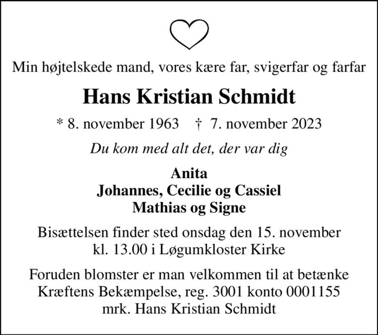 Min højtelskede mand, vores kære far, svigerfar og farfar
Hans Kristian Schmidt
* 8. november 1963    ✝ 7. november 2023
Du kom med alt det, der var dig
Anita Johannes, Cecilie og Cassiel Mathias og Signe
Bisættelsen finder sted onsdag den 15. november kl. 13.00 i Løgumkloster Kirke
I stedet for evt. blomster kan man betænke
					Kræftens Bekæmpelse reg.3001konto0001155mrk. Hans Kristian
					Schmidt
Foruden blomster er man velkommen til at betænke Kræftens Bekæmpelse, reg. 3001 konto 0001155 mrk. Hans Kristian Schmidt